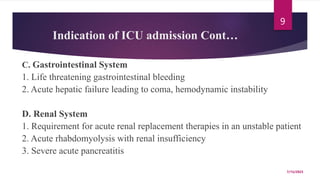 Indication of ICU admission Cont…
C. Gastrointestinal System
1. Life threatening gastrointestinal bleeding
2. Acute hepatic failure leading to coma, hemodynamic instability
D. Renal System
1. Requirement for acute renal replacement therapies in an unstable patient
2. Acute rhabdomyolysis with renal insufficiency
3. Severe acute pancreatitis
7/15/2023
9
 