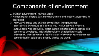 Components of environment
2. Human Environment / Human Made : -
 Human beings interact with the environment and modify it according to
their need.
 New ways to use and change environment like grow crops,
domesticate animals, lead a settled life. The wheel was invented,
surplus food was produced, barter system emerged, trade started and
commerce developed. Industrial revolution enabled large scale
production. Transportation became faster. Information revolution made
communication easier and speedy across the world.
 