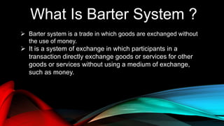 What Is Barter System ?
 Barter system is a trade in which goods are exchanged without
the use of money.
 It is a system of exchange in which participants in a
transaction directly exchange goods or services for other
goods or services without using a medium of exchange,
such as money.
 