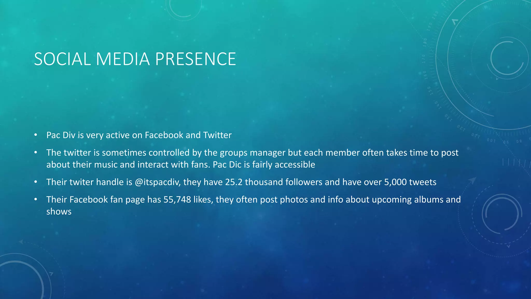 SOCIAL MEDIA PRESENCE

• Pac Div is very active on Facebook and Twitter
• The twitter is sometimes controlled by the groups manager but each member often takes time to post
about their music and interact with fans. Pac Dic is fairly accessible
• Their twiter handle is @itspacdiv, they have 25.2 thousand followers and have over 5,000 tweets
• Their Facebook fan page has 55,748 likes, they often post photos and info about upcoming albums and
shows

 