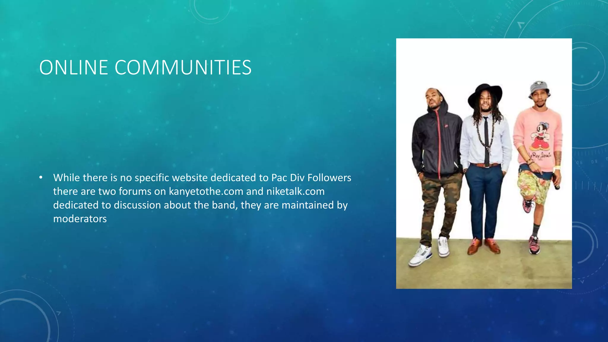 ONLINE COMMUNITIES

• While there is no specific website dedicated to Pac Div Followers
there are two forums on kanyetothe.com and niketalk.com
dedicated to discussion about the band, they are maintained by
moderators

 