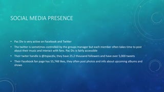 SOCIAL MEDIA PRESENCE

• Pac Div is very active on Facebook and Twitter
• The twitter is sometimes controlled by the groups manager but each member often takes time to post
about their music and interact with fans. Pac Dic is fairly accessible
• Their twiter handle is @itspacdiv, they have 25.2 thousand followers and have over 5,000 tweets
• Their Facebook fan page has 55,748 likes, they often post photos and info about upcoming albums and
shows

 