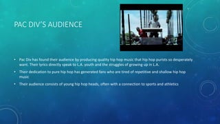 PAC DIV’S AUDIENCE

• Pac Div has found their audience by producing quality hip hop music that hip hop purists so desperately
want. Their lyrics directly speak to L.A. youth and the struggles of growing up in L.A.
• Their dedication to pure hip hop has generated fans who are tired of repetitive and shallow hip hop
music
• Their audience consists of young hip hop heads, often with a connection to sports and athletics

 
