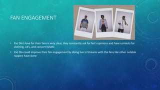 FAN ENGAGEMENT

• Pac Div’s love for their fans is very clear, they constantly ask for fan’s opinions and have contests for
clothing, cd’s, and concert tickets
• Pac Div could improve their fan engagement by doing live U-Streams with the fans like other notable
rappers have done

 