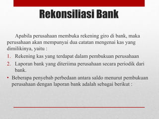 Rekonsiliasi Bank
Apabila perusahaan membuka rekening giro di bank, maka
perusahaan akan mempunyai dua catatan mengenai kas yang
dimilikinya, yaitu :
1. Rekening kas yang terdapat dalam pembukuan perusahaan
2. Laporan bank yang diteriima perusahaan secara periodik dari
bank.
• Beberapa penyebab perbedaan antara saldo menurut pembukuan
perusahaan dengan laporan bank adalah sebagai berikut :
 