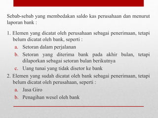 Sebab-sebab yang membedakan saldo kas perusahaan dan menurut
laporan bank :
1. Elemen yang dicatat oleh perusahaan sebagai penerimaan, tetapi
belum dicatat oleh bank, seperti :
a. Setoran dalam perjalanan
b. Setoran yang diterima bank pada akhir bulan, tetapi
dilaporkan sebagai setoran bulan berikutnya
c. Uang tunai yang tidak disetor ke bank
2. Elemen yang sudah dicatat oleh bank sebagai penerimaan, tetapi
belum dicatat oleh perusahaan, seperti :
a. Jasa Giro
b. Penagihan wesel oleh bank
 