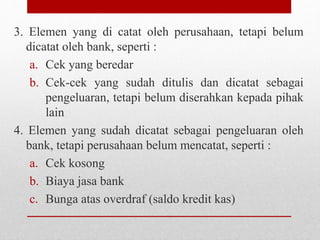 3. Elemen yang di catat oleh perusahaan, tetapi belum
dicatat oleh bank, seperti :
a. Cek yang beredar
b. Cek-cek yang sudah ditulis dan dicatat sebagai
pengeluaran, tetapi belum diserahkan kepada pihak
lain
4. Elemen yang sudah dicatat sebagai pengeluaran oleh
bank, tetapi perusahaan belum mencatat, seperti :
a. Cek kosong
b. Biaya jasa bank
c. Bunga atas overdraf (saldo kredit kas)
 