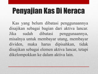Penyajian Kas Di Neraca
Kas yang belum dibatasi penggunaannya
disajikan sebagai bagian dari aktiva lancar.
Jika sudah dibatasi penggunaannya,
misalnya untuk membayar utang, membayar
dividen, maka harus dipisahkan, tidak
disajikan sebagai elemen aktiva lancar, tetapi
dikelompokkan ke dalam aktiva lain.
 