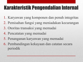 Karakteristik Pengendalian Internal
1. Karyawan yang komponen dan penuh integritas
2. Pemisahan fungsi yang meniadakan kecurangan
3. Otoritas transaksi yang memadai
4. Pencatatan yang memadai
5. Penanganan karyawan yang memadai
6. Pembandingan kekayaan dan catatan secara
periodik
 