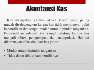 Akuntansi Kas
Kas merupakan elemen aktiva lancar yang paling
mudah diselewengkan karena kas tidak mempunyai bukti
kepemilikan dan sangat mudah untuk dipindah tangankan.
Pengendalian internal kas sangat penting karena kas
menjadi objek penggelapan dan manipulasi. Hal ini
dikarenakan sifat-sifat dari kas yaitu :
• Mudah untuk dipindah tangankan
• Tidak dapat dibuktikan pemiliknya
 