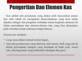 Pengertian Dan Elemen Kas
Kas adalah alat pertukaran yang diakui oleh masyarakat umum
dan oleh sebab itu merupakan dasar-landasan yang kuat untuk
dipakai sebagai alat pengukur terhadap semua kegiatan ekonomi di
dalam perusahaan dan elemen-elemen lain yang bisa ditunaikan
pada nominal setiap waktunya tanpa balasan.
Elemen kas meliputi :
• Uang tunai dalam bentuk kertas/logam.
• Alat-alat pembayaran yang diterima oleh umum, baik yang ada di
dalam perusahaan maupun yang disimpan di bank (cek, wesel
cek, rekening bank yang berbentuk tabungan dan giro)
 