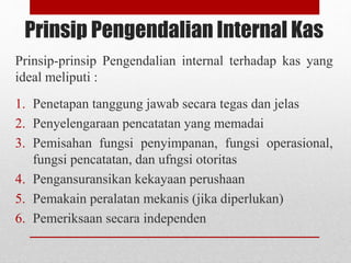 Prinsip Pengendalian Internal Kas
Prinsip-prinsip Pengendalian internal terhadap kas yang
ideal meliputi :
1. Penetapan tanggung jawab secara tegas dan jelas
2. Penyelengaraan pencatatan yang memadai
3. Pemisahan fungsi penyimpanan, fungsi operasional,
fungsi pencatatan, dan ufngsi otoritas
4. Pengansuransikan kekayaan perushaan
5. Pemakain peralatan mekanis (jika diperlukan)
6. Pemeriksaan secara independen
 