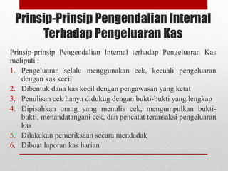 Prinsip-Prinsip Pengendalian Internal
Terhadap Pengeluaran Kas
Prinsip-prinsip Pengendalian Internal terhadap Pengeluaran Kas
meliputi :
1. Pengeluaran selalu menggunakan cek, kecuali pengeluaran
dengan kas kecil
2. Dibentuk dana kas kecil dengan pengawasan yang ketat
3. Penulisan cek hanya didukug dengan bukti-bukti yang lengkap
4. Dipisahkan orang yang menulis cek, mengumpulkan bukti-
bukti, menandatangani cek, dan pencatat teransaksi pengeluaran
kas
5. Dilakukan pemeriksaan secara mendadak
6. Dibuat laporan kas harian
 