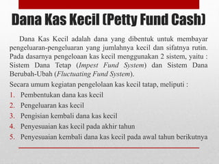 Dana Kas Kecil (Petty Fund Cash)
Dana Kas Kecil adalah dana yang dibentuk untuk membayar
pengeluaran-pengeluaran yang jumlahnya kecil dan sifatnya rutin.
Pada dasarnya pengeloaan kas kecil menggunakan 2 sistem, yaitu :
Sistem Dana Tetap (Impest Fund System) dan Sistem Dana
Berubah-Ubah (Fluctuating Fund System).
Secara umum kegiatan pengelolaan kas kecil tatap, meliputi :
1. Pembentukan dana kas kecil
2. Pengeluaran kas kecil
3. Pengisian kembali dana kas kecil
4. Penyesuaian kas kecil pada akhir tahun
5. Penyesuaian kembali dana kas kecil pada awal tahun berikutnya
 