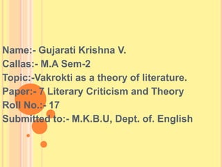 Name:- Gujarati Krishna V.
Callas:- M.A Sem-2
Topic:-Vakrokti as a theory of literature.
Paper:- 7 Literary Criticism and Theory
Roll No.:- 17
Submitted to:- M.K.B.U, Dept. of. English
 