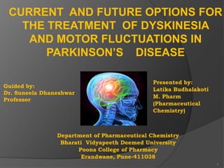 CURRENT AND FUTURE OPTIONS FOR
THE TREATMENT OF DYSKINESIA
AND MOTOR FLUCTUATIONS IN
PARKINSON’S DISEASE
Guided by:
Dr. Suneela Dhaneshwar
Professor

Presented by:
Latika Budhalakoti
M. Pharm
(Pharmaceutical
Chemistry)

Department of Pharmaceutical Chemistry
Bharati Vidyapeeth Deemed University
Poona College of Pharmacy
Erandwane, Pune-411038
1

 