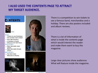 There is a competition to win tickets to
see a famous band, merchandise and a
holiday. There are also posters included
and album reviews.



There is a lot of information of
what is inside the contents page
which would interest the reader
and make them want to buy the
magazine.



Large clear pictures show audiences
What will feature inside the magazine.
 