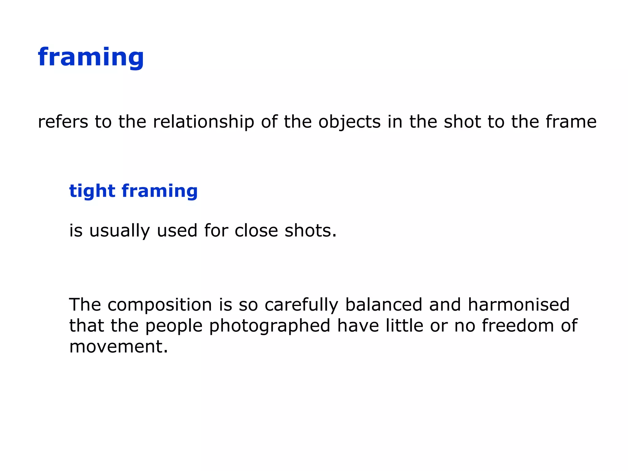 refers to the relationship of the objects in the shot to the frame
is usually used for close shots.
tight framing
framing
The composition is so carefully balanced and harmonised
that the people photographed have little or no freedom of
movement.
 