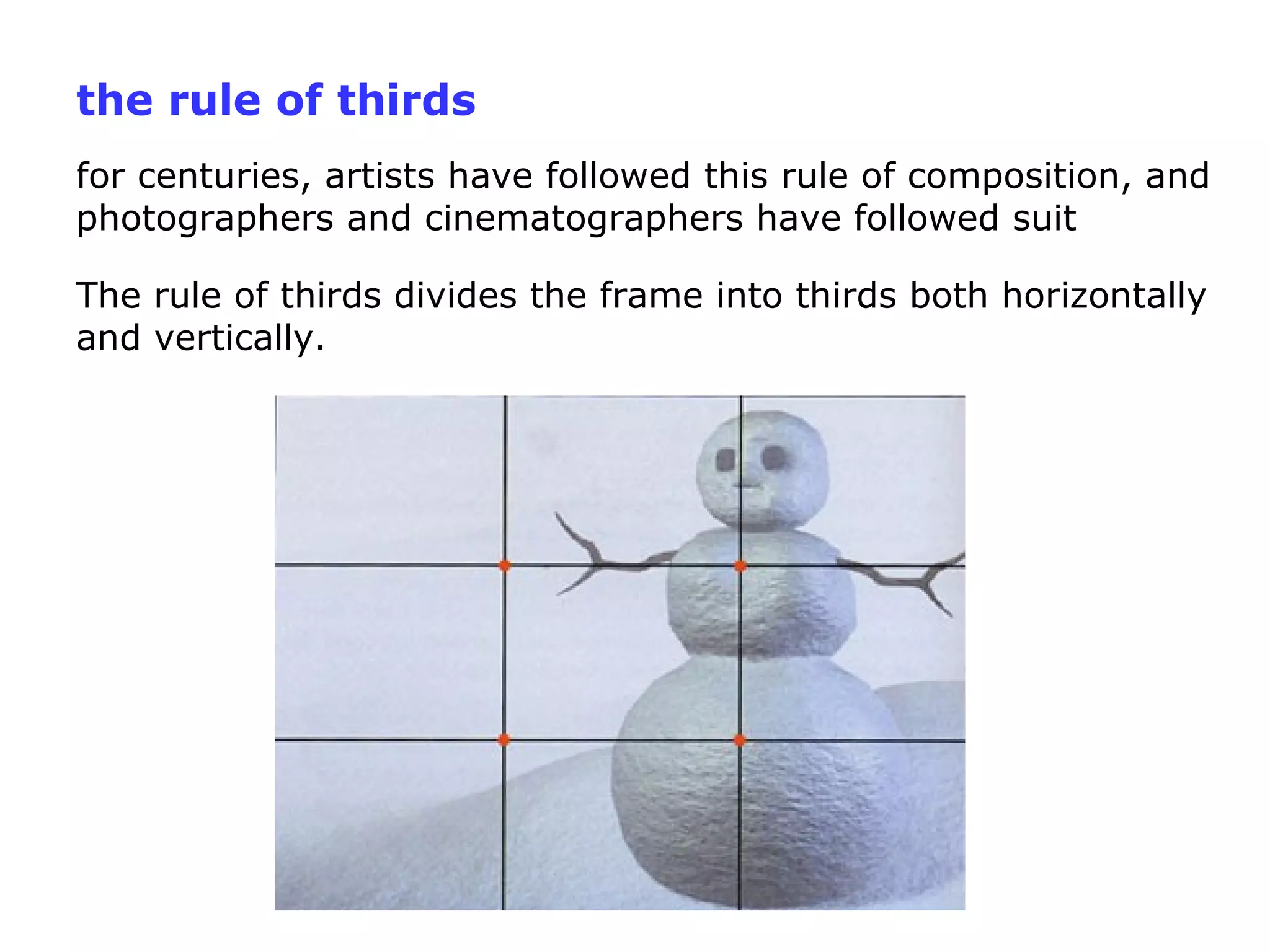 the rule of thirds
for centuries, artists have followed this rule of composition, and
photographers and cinematographers have followed suit
The rule of thirds divides the frame into thirds both horizontally
and vertically.
 