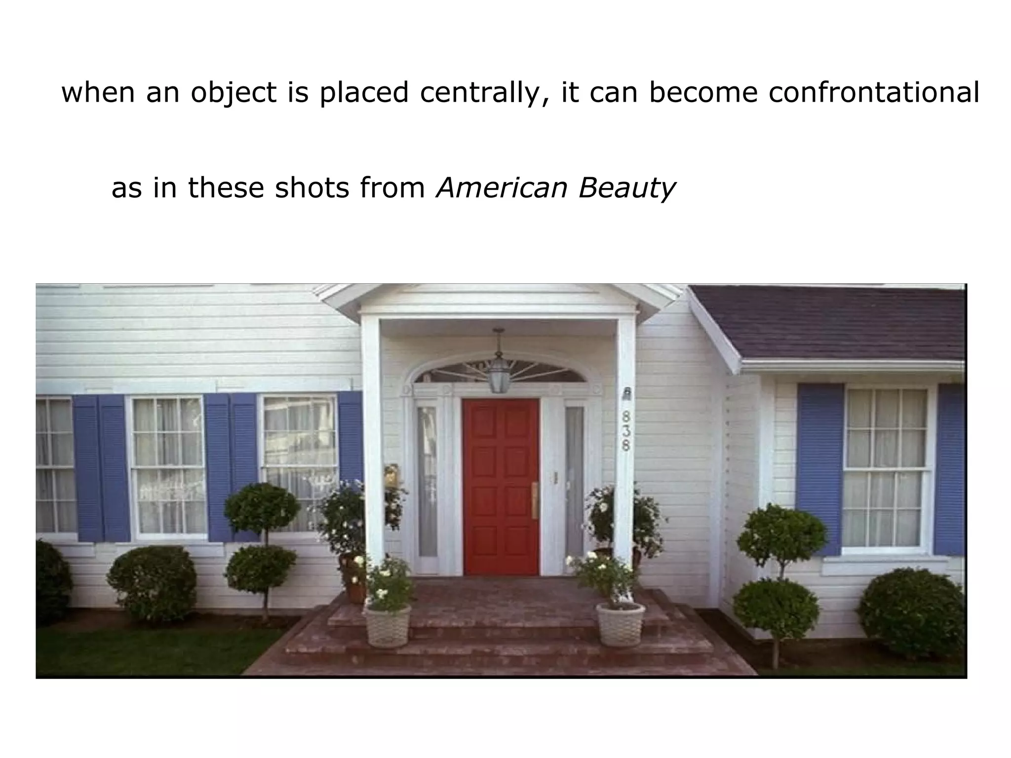 when an object is placed centrally, it can become confrontational
as in these shots from American Beauty
 