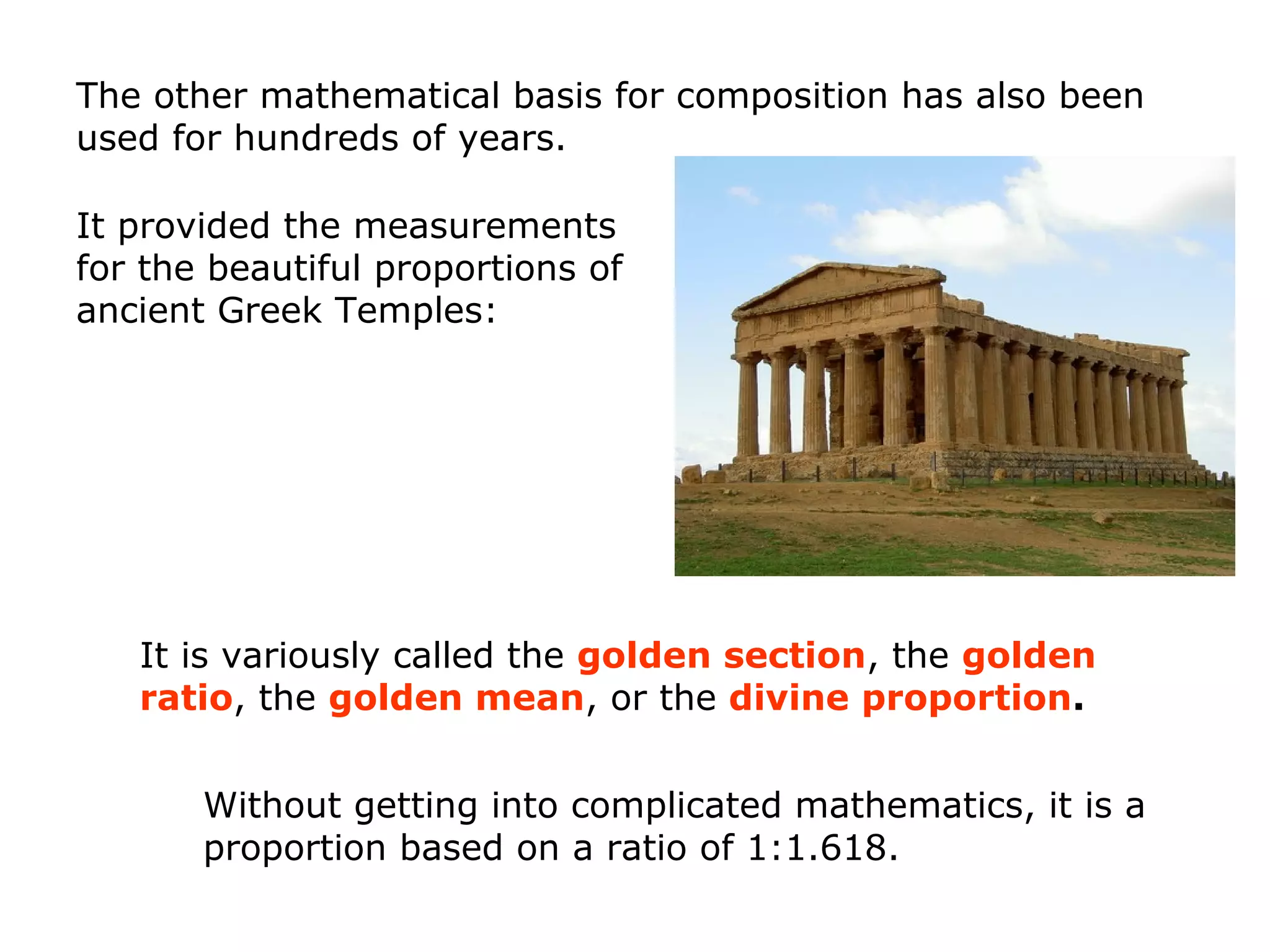 Without getting into complicated mathematics, it is a
proportion based on a ratio of 1:1.618.
The other mathematical basis for composition has also been
used for hundreds of years.
It is variously called the golden section, the golden
ratio, the golden mean, or the divine proportion.
It provided the measurements
for the beautiful proportions of
ancient Greek Temples:
 