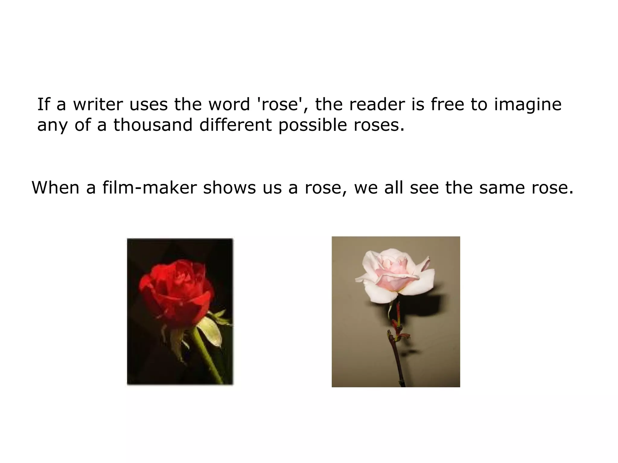If a writer uses the word 'rose', the reader is free to imagine
any of a thousand different possible roses.
When a film-maker shows us a rose, we all see the same rose.
 