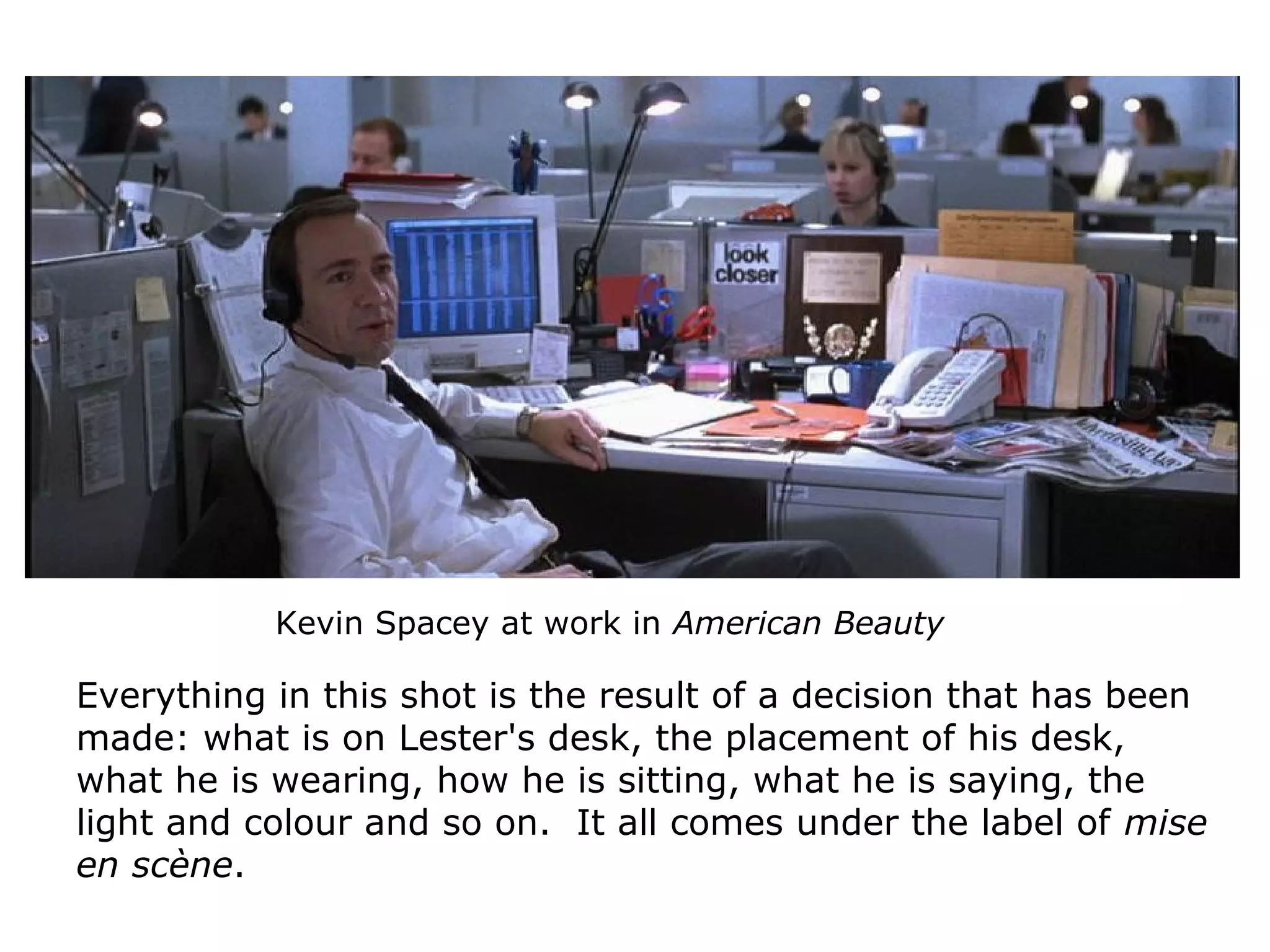 Kevin Spacey at work in American Beauty
Everything in this shot is the result of a decision that has been
made: what is on Lester's desk, the placement of his desk,
what he is wearing, how he is sitting, what he is saying, the
light and colour and so on. It all comes under the label of mise
en scène.
 