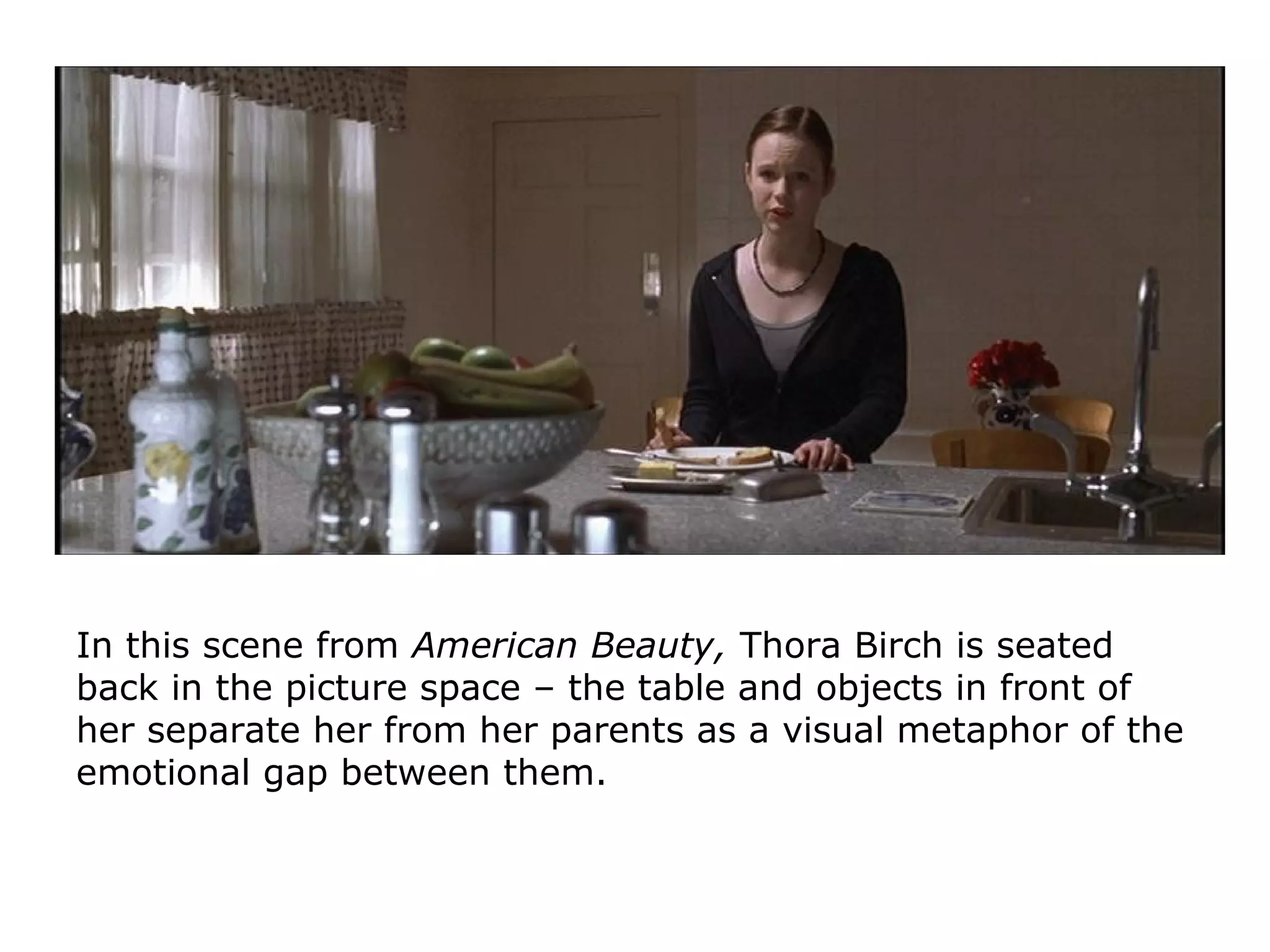 In this scene from American Beauty, Thora Birch is seated
back in the picture space – the table and objects in front of
her separate her from her parents as a visual metaphor of the
emotional gap between them.
 