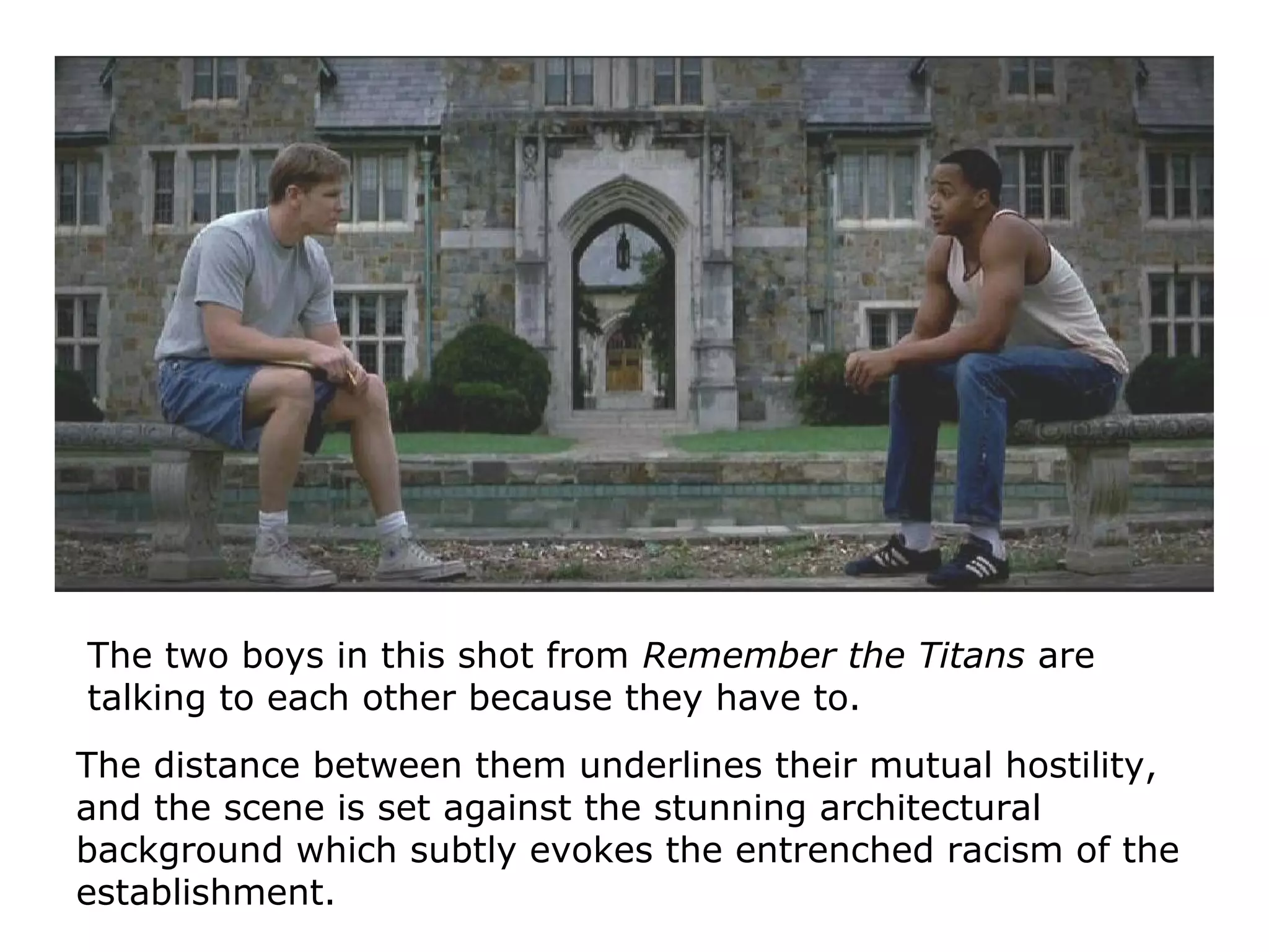 The two boys in this shot from Remember the Titans are
talking to each other because they have to.
The distance between them underlines their mutual hostility,
and the scene is set against the stunning architectural
background which subtly evokes the entrenched racism of the
establishment.
 