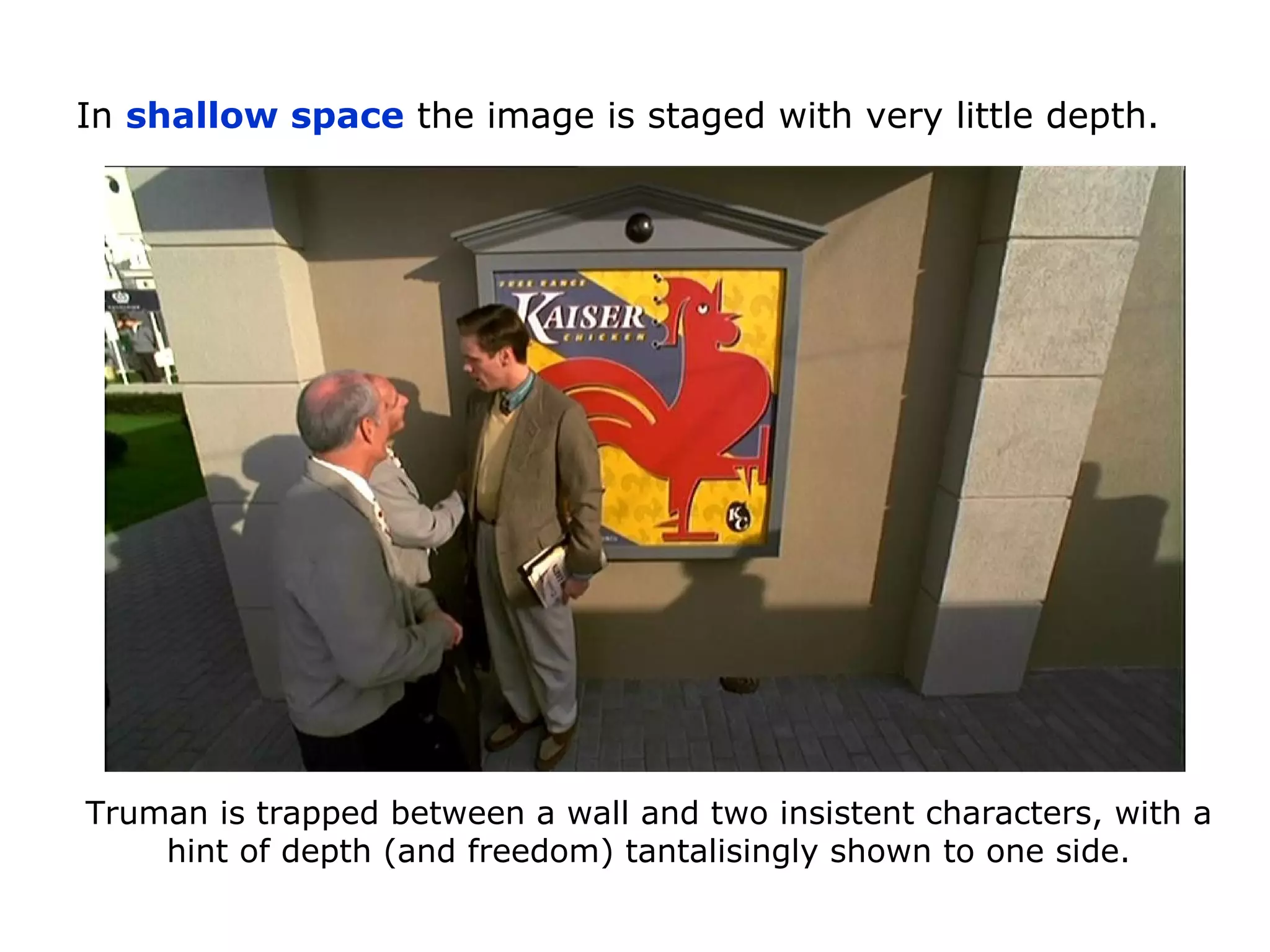 In shallow space the image is staged with very little depth.
Truman is trapped between a wall and two insistent characters, with a
hint of depth (and freedom) tantalisingly shown to one side.
 