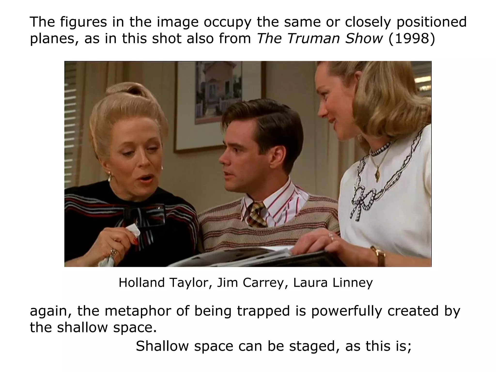 Shallow space can be staged, as this is;
The figures in the image occupy the same or closely positioned
planes, as in this shot also from The Truman Show (1998)
again, the metaphor of being trapped is powerfully created by
the shallow space.
Holland Taylor, Jim Carrey, Laura Linney
 