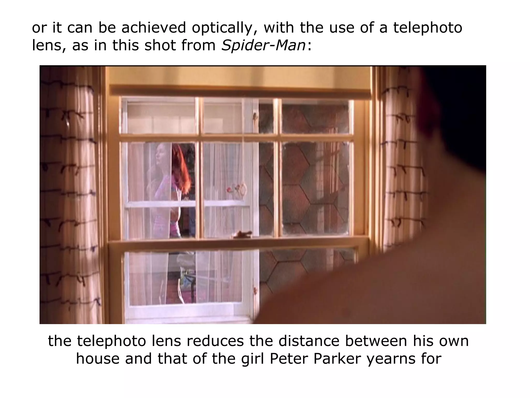 or it can be achieved optically, with the use of a telephoto
lens, as in this shot from Spider-Man:
the telephoto lens reduces the distance between his own
house and that of the girl Peter Parker yearns for
 