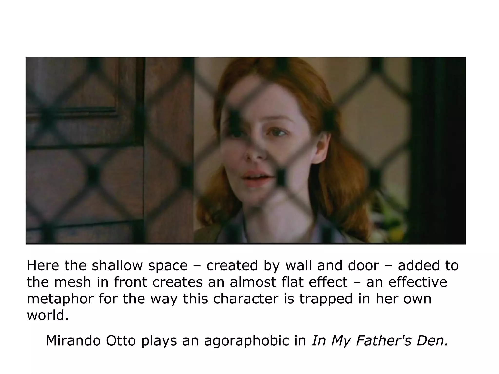Here the shallow space – created by wall and door – added to
the mesh in front creates an almost flat effect – an effective
metaphor for the way this character is trapped in her own
world.
Mirando Otto plays an agoraphobic in In My Father's Den.
 