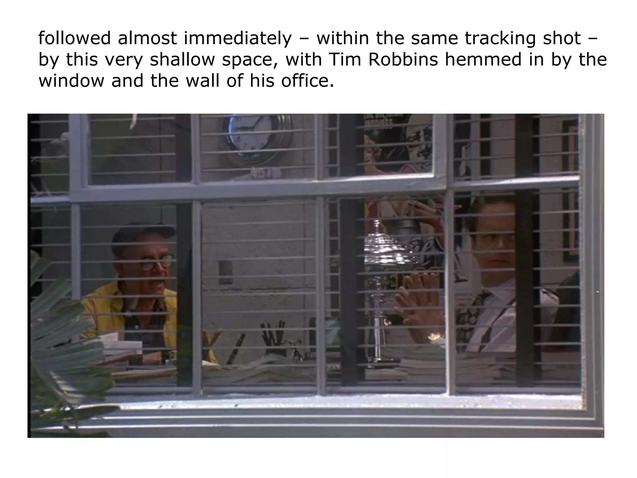 followed almost immediately – within the same tracking shot –
by this very shallow space, with Tim Robbins hemmed in by the
window and the wall of his office.
 