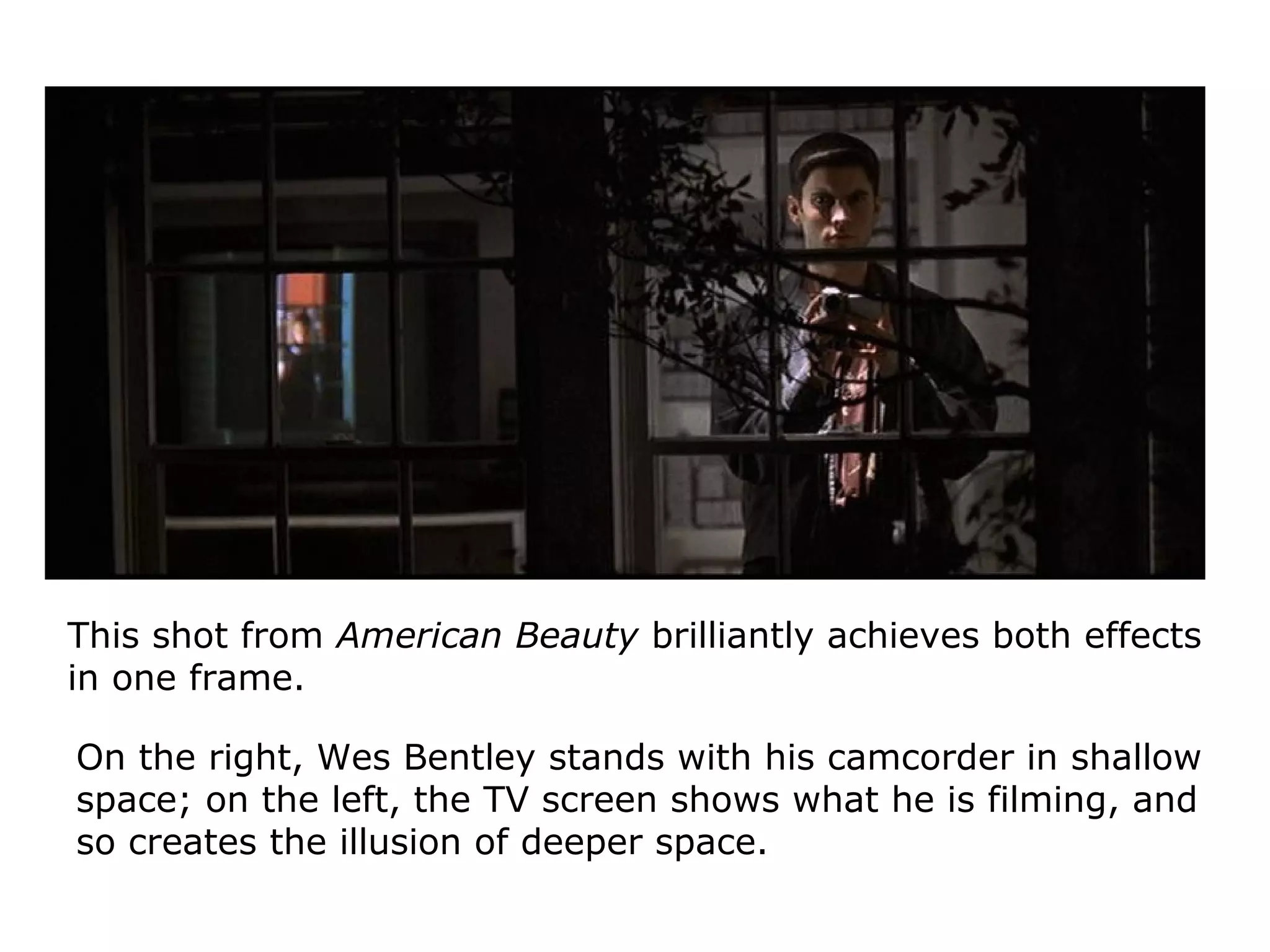 This shot from American Beauty brilliantly achieves both effects
in one frame.
On the right, Wes Bentley stands with his camcorder in shallow
space; on the left, the TV screen shows what he is filming, and
so creates the illusion of deeper space.
 