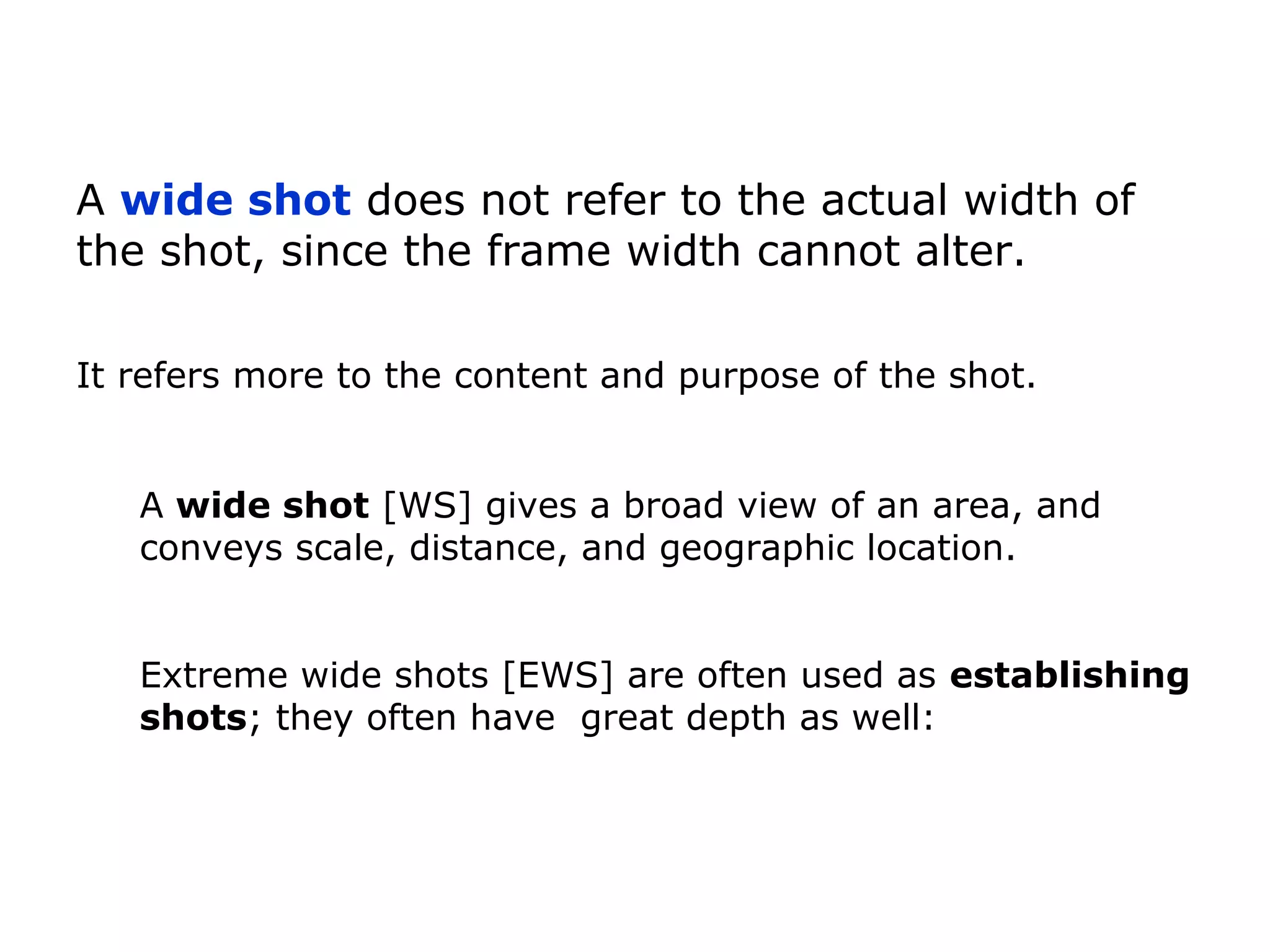 A wide shot [WS] gives a broad view of an area, and
conveys scale, distance, and geographic location.
A wide shot does not refer to the actual width of
the shot, since the frame width cannot alter.
It refers more to the content and purpose of the shot.
Extreme wide shots [EWS] are often used as establishing
shots; they often have great depth as well:
 