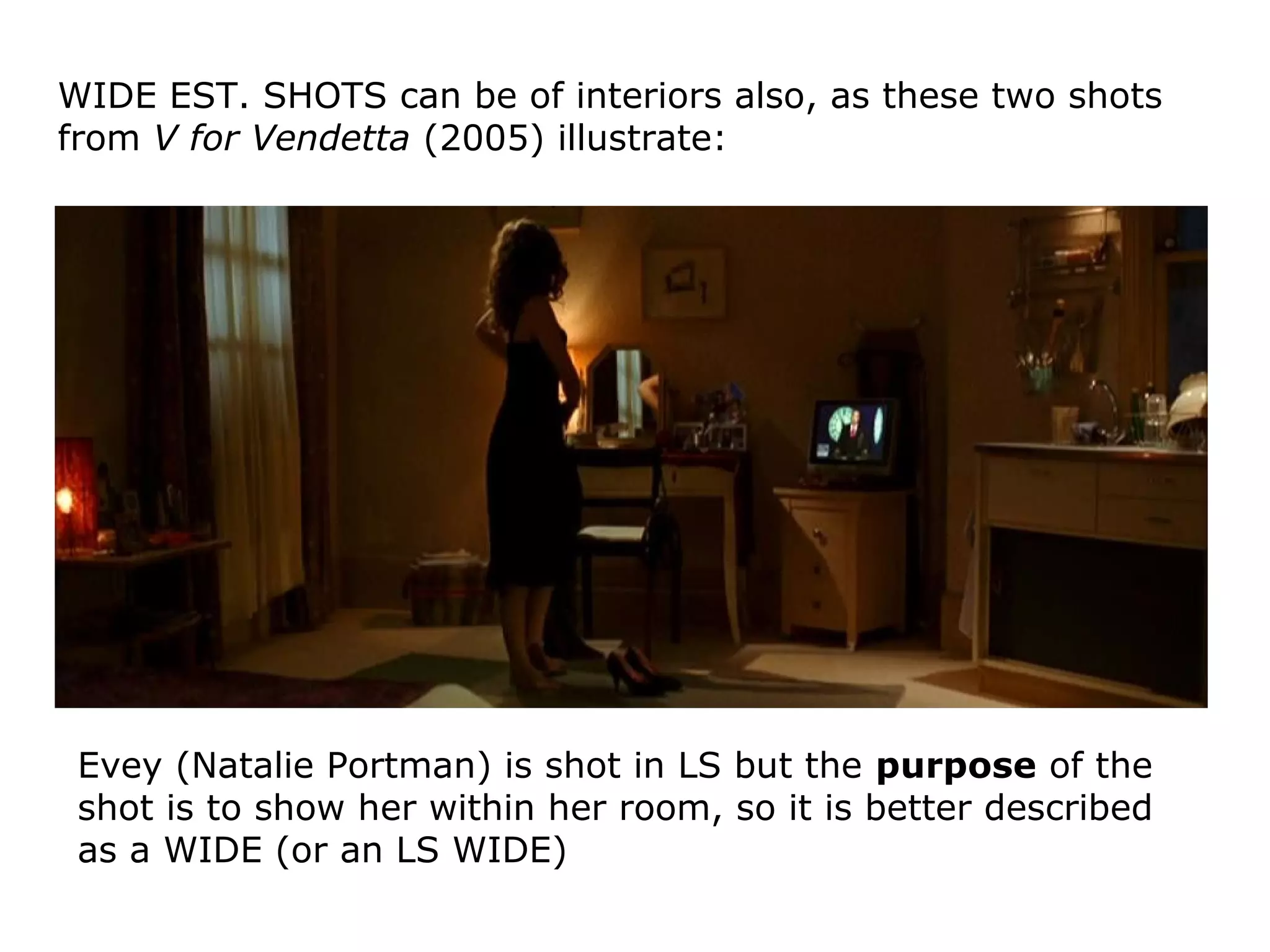 WIDE EST. SHOTS can be of interiors also, as these two shots
from V for Vendetta (2005) illustrate:
Evey (Natalie Portman) is shot in LS but the purpose of the
shot is to show her within her room, so it is better described
as a WIDE (or an LS WIDE)
 