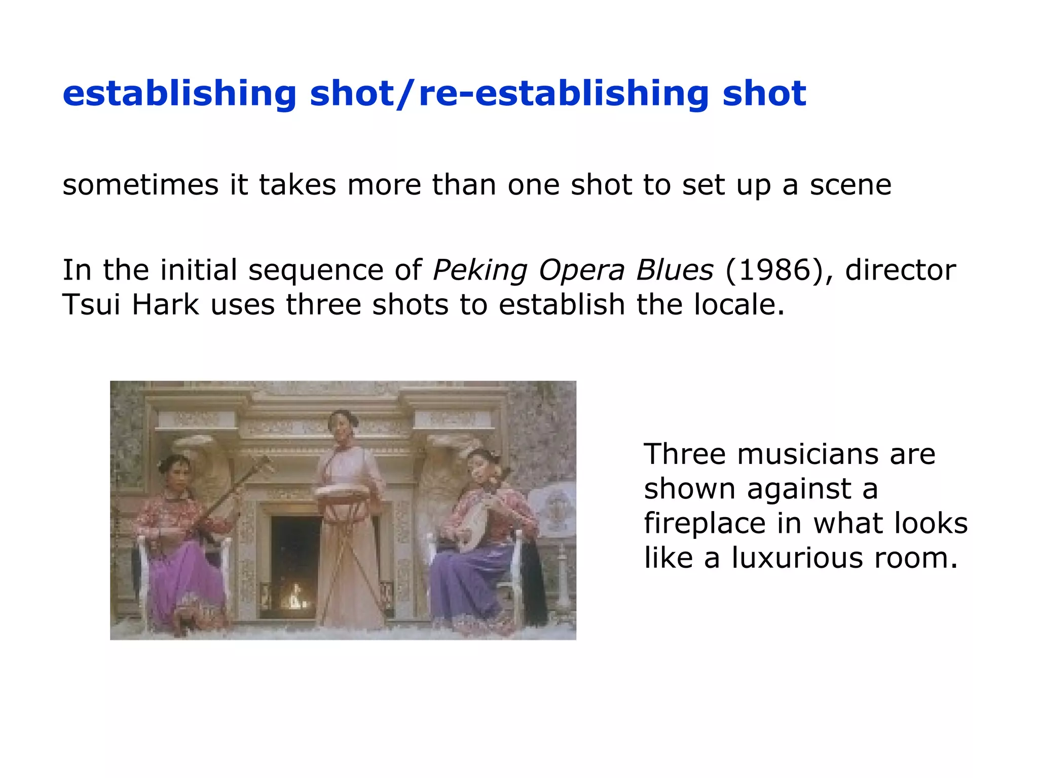 establishing shot/re-establishing shot
sometimes it takes more than one shot to set up a scene
In the initial sequence of Peking Opera Blues (1986), director
Tsui Hark uses three shots to establish the locale.
Three musicians are
shown against a
fireplace in what looks
like a luxurious room.
 
