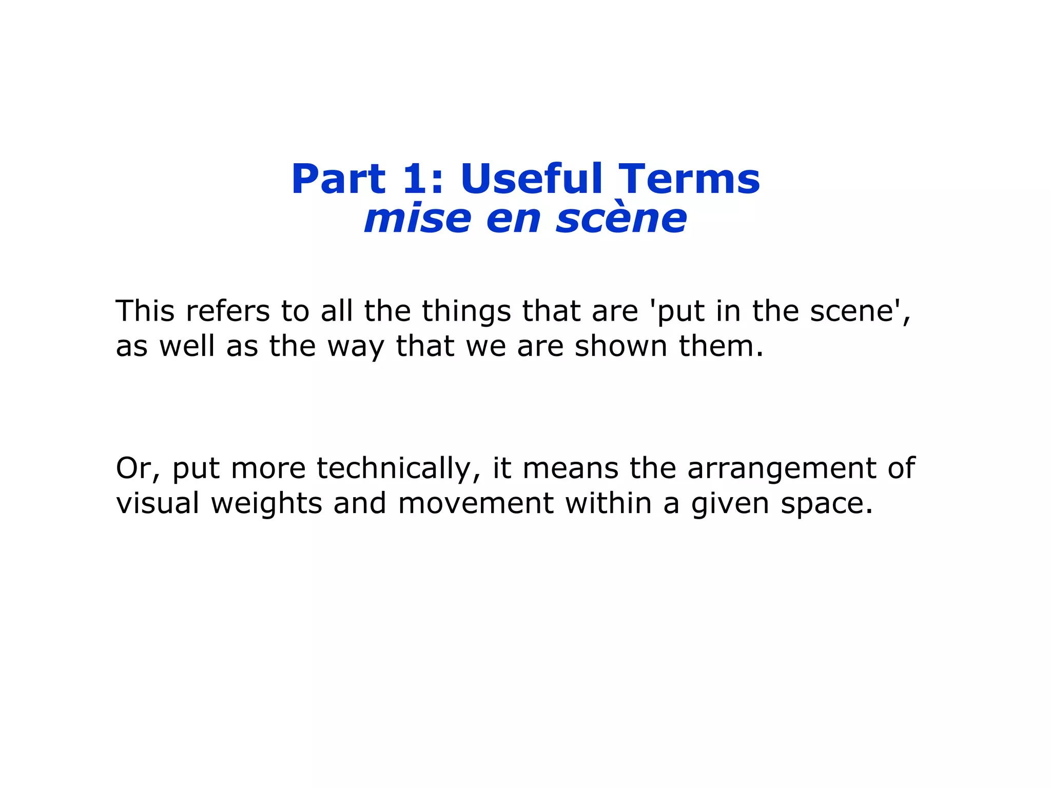 Part 1: Useful Terms
mise en scène
This refers to all the things that are 'put in the scene',
as well as the way that we are shown them.
Or, put more technically, it means the arrangement of
visual weights and movement within a given space.
 