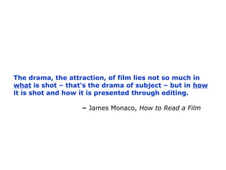 The drama, the attraction, of film lies not so much in
what is shot – that's the drama of subject – but in how
it is shot ...