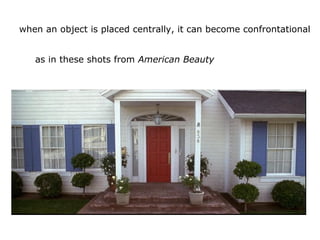 when an object is placed centrally, it can become confrontational
as in these shots from American Beauty
 