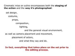 In fact, everything that takes place on the set prior to
the editing process.
Cinematic mise en scène encompasses both the staging of
the action and the way it's photographed:
set design,
composition,
lighting,
costume,
props,
and the general visual environment,
as well as camera placement and movement,
placement of actors,
and what they say and do.
 