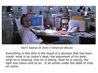 Kevin Spacey at work in American Beauty
Everything in this shot is the result of a decision that has been
made: what is on Lester's desk, the placement of his desk,
what he is wearing, how he is sitting, what he is saying, the
light and colour and so on. It all comes under the label of mise
en scène.
 