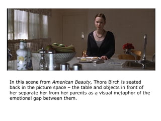 In this scene from American Beauty, Thora Birch is seated
back in the picture space – the table and objects in front of
her separate her from her parents as a visual metaphor of the
emotional gap between them.
 
