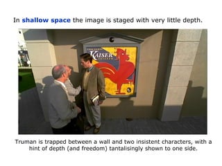 In shallow space the image is staged with very little depth.
Truman is trapped between a wall and two insistent characters, with a
hint of depth (and freedom) tantalisingly shown to one side.
 