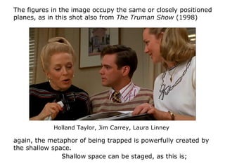 Shallow space can be staged, as this is;
The figures in the image occupy the same or closely positioned
planes, as in this shot also from The Truman Show (1998)
again, the metaphor of being trapped is powerfully created by
the shallow space.
Holland Taylor, Jim Carrey, Laura Linney
 