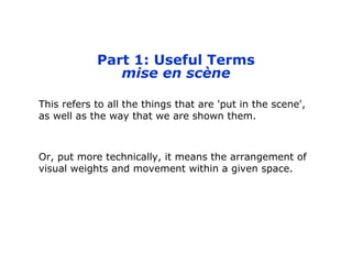 Part 1: Useful Terms
mise en scène
This refers to all the things that are 'put in the scene',
as well as the way that we are shown them.
Or, put more technically, it means the arrangement of
visual weights and movement within a given space.
 