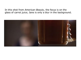In this shot from American Beauty, the focus is on the
glass of carrot juice; Jane is only a blur in the background.
 