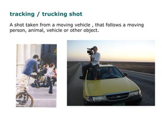 A shot taken from a moving vehicle , that follows a moving
person, animal, vehicle or other object.
tracking / trucking sh...