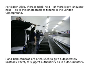For closer work, there is hand-held – or more likely 'shoulder-
held' – as in this photograph of filming in the London
Und...
